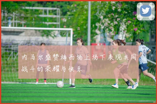 内马尔盛赞梅西场上场下表现共同战斗的荣耀与快乐