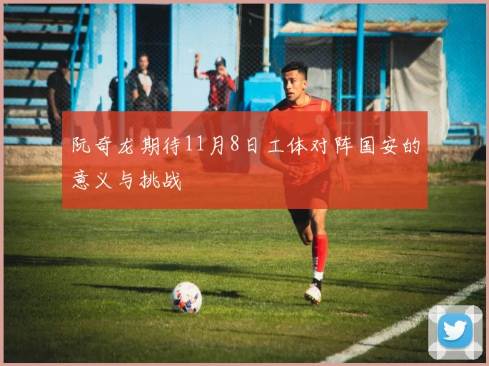 阮奇龙期待11月8日工体对阵国安的意义与挑战