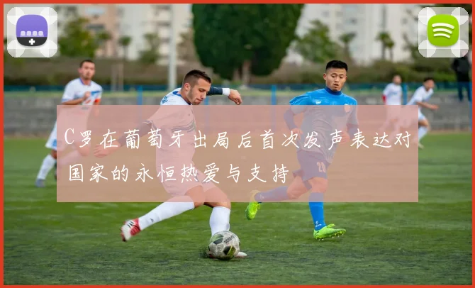 C罗在葡萄牙出局后首次发声表达对国家的永恒热爱与支持