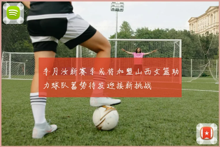 李月汝新赛季或将加盟山西女篮助力球队蓄势待发迎接新挑战