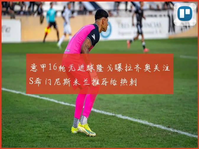 意甲16轮无进球隆戈曝拉齐奥关注S希门尼斯米兰推荐给热刺