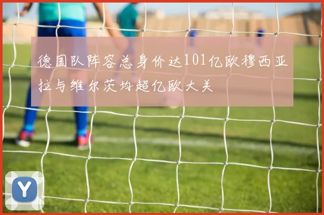 德国队阵容总身价达101亿欧穆西亚拉与维尔茨均超亿欧大关