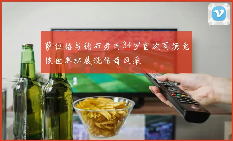 萨拉赫与德布劳内34岁首次同场竞技世界杯展现传奇风采