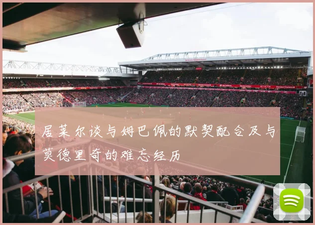 居莱尔谈与姆巴佩的默契配合及与莫德里奇的难忘经历
