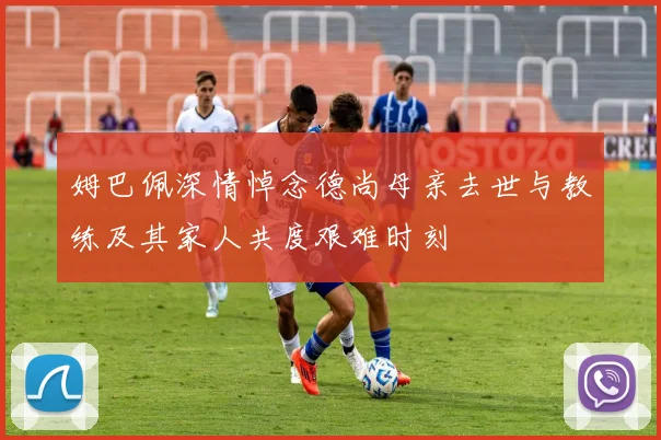 姆巴佩深情悼念德尚母亲去世与教练及其家人共度艰难时刻