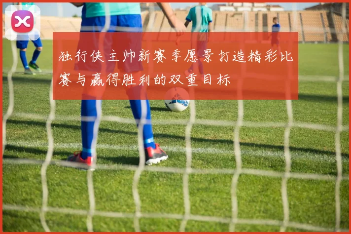 独行侠主帅新赛季愿景打造精彩比赛与赢得胜利的双重目标