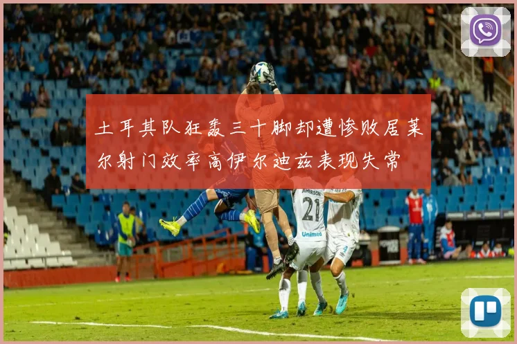土耳其队狂轰三十脚却遭惨败居莱尔射门效率高伊尔迪兹表现失常