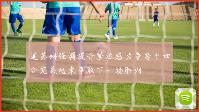 道苏姆强调提升紧迫感力争每个回合完美结束争取下一场胜利